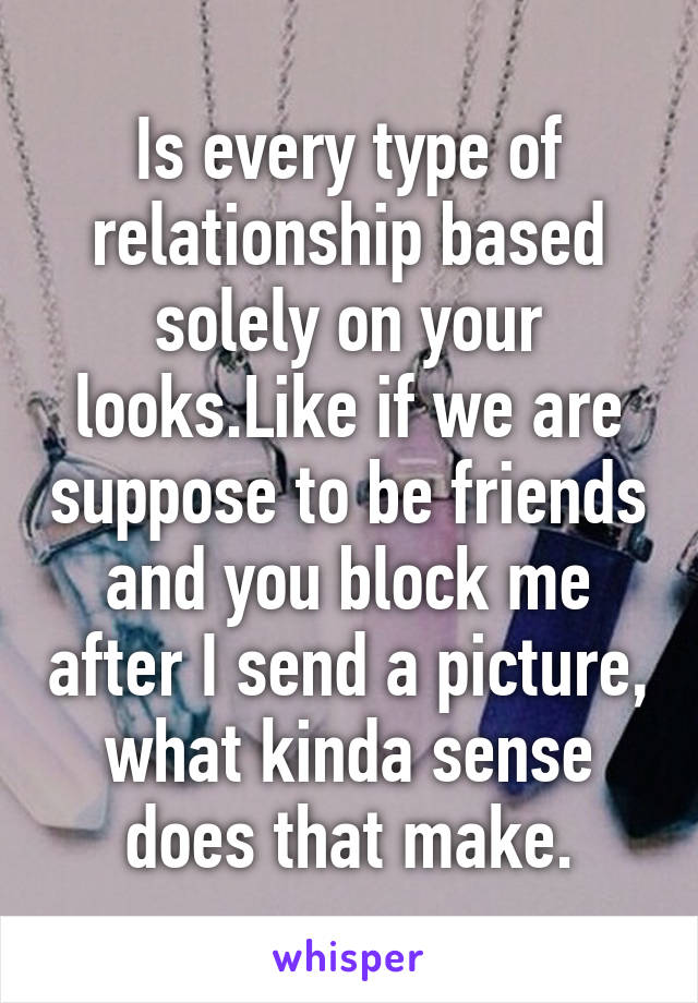 Is every type of relationship based solely on your looks.Like if we are suppose to be friends and you block me after I send a picture, what kinda sense does that make.