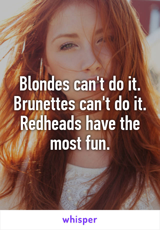 Blondes can't do it. Brunettes can't do it. Redheads have the most fun.