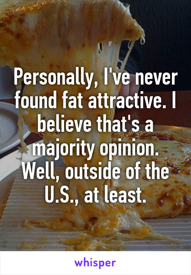 Personally, I've never found fat attractive. I believe that's a majority opinion. Well, outside of the U.S., at least.
