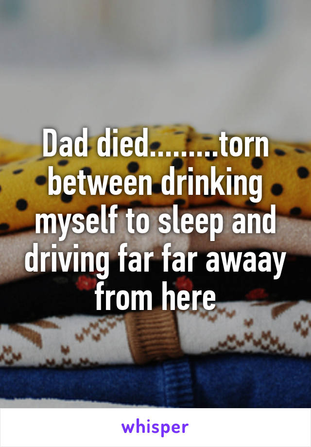 Dad died.........torn between drinking myself to sleep and driving far far awaay from here
