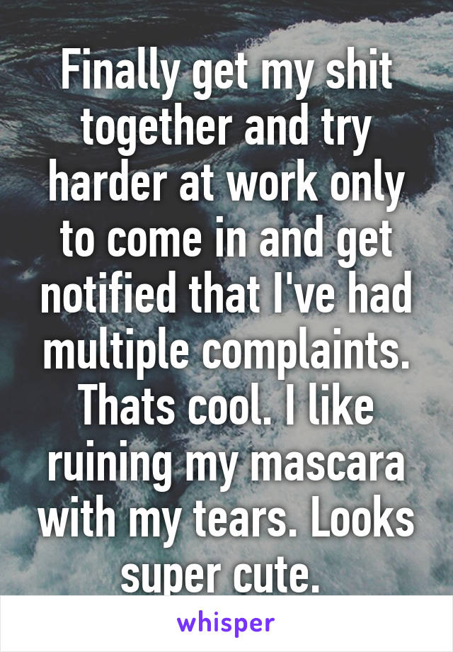 Finally get my shit together and try harder at work only to come in and get notified that I've had multiple complaints. Thats cool. I like ruining my mascara with my tears. Looks super cute. 