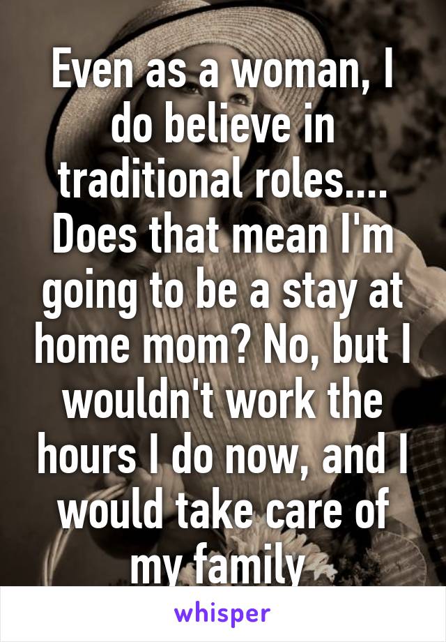 Even as a woman, I do believe in traditional roles.... Does that mean I'm going to be a stay at home mom? No, but I wouldn't work the hours I do now, and I would take care of my family 