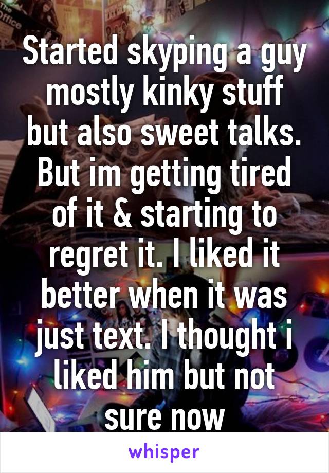 Started skyping a guy mostly kinky stuff but also sweet talks. But im getting tired of it & starting to regret it. I liked it better when it was just text. I thought i liked him but not sure now