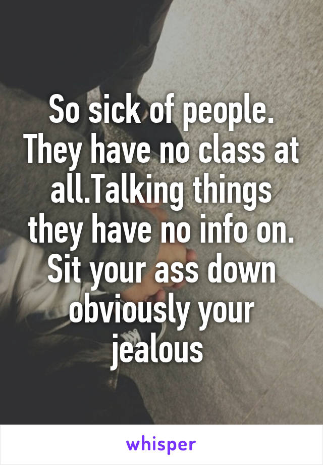 So sick of people. They have no class at all.Talking things they have no info on. Sit your ass down obviously your jealous 