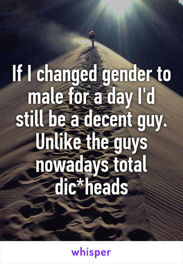 If I changed gender to male for a day I'd still be a decent guy. Unlike the guys nowadays total dic*heads
