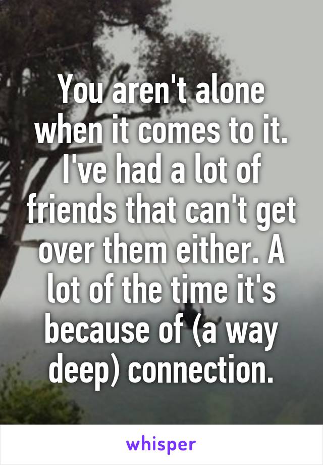 You aren't alone when it comes to it. I've had a lot of friends that can't get over them either. A lot of the time it's because of (a way deep) connection.