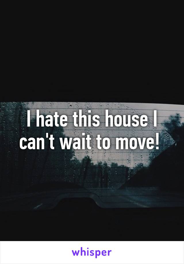 I hate this house I can't wait to move! 