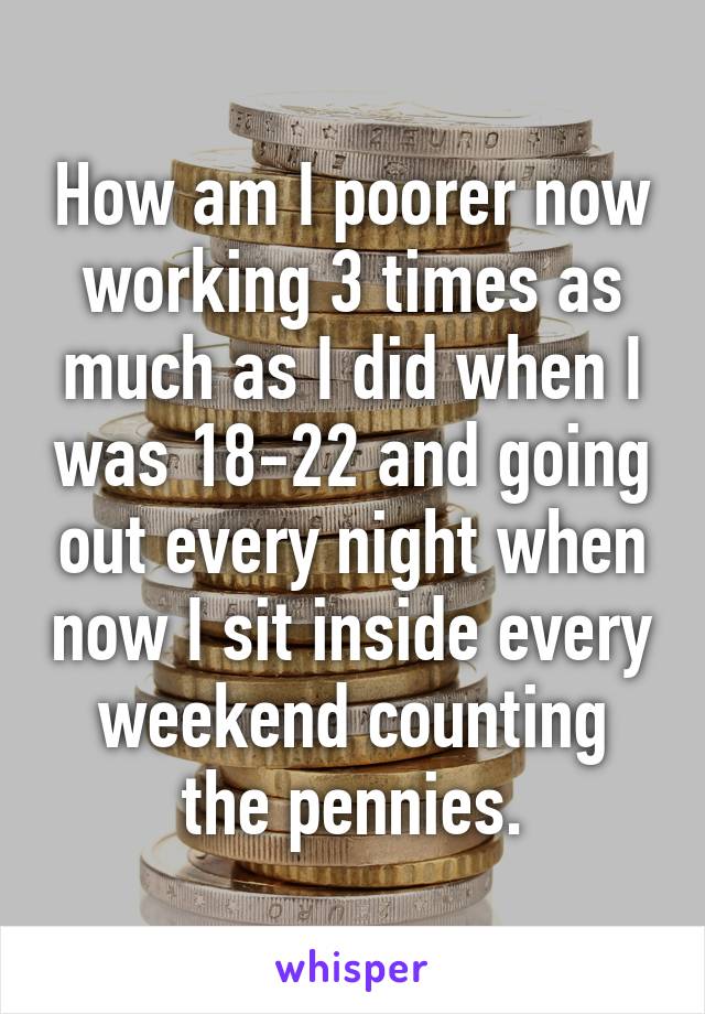 How am I poorer now working 3 times as much as I did when I was 18-22 and going out every night when now I sit inside every weekend counting the pennies.