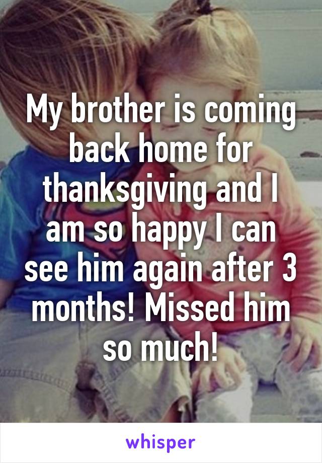My brother is coming back home for thanksgiving and I am so happy I can see him again after 3 months! Missed him so much!