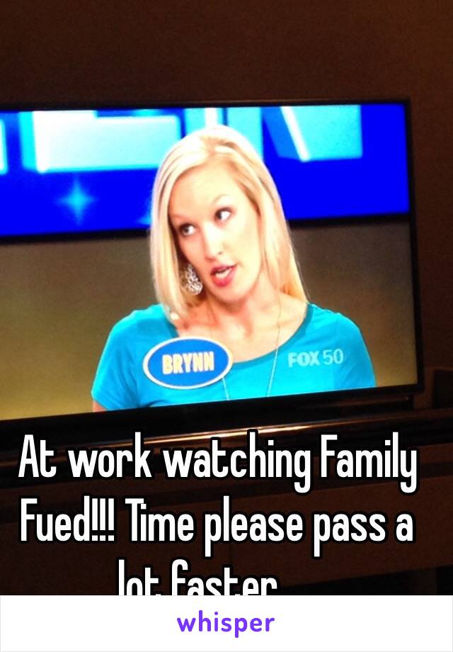  At work watching Family Fued!!! Time please pass a lot faster.....