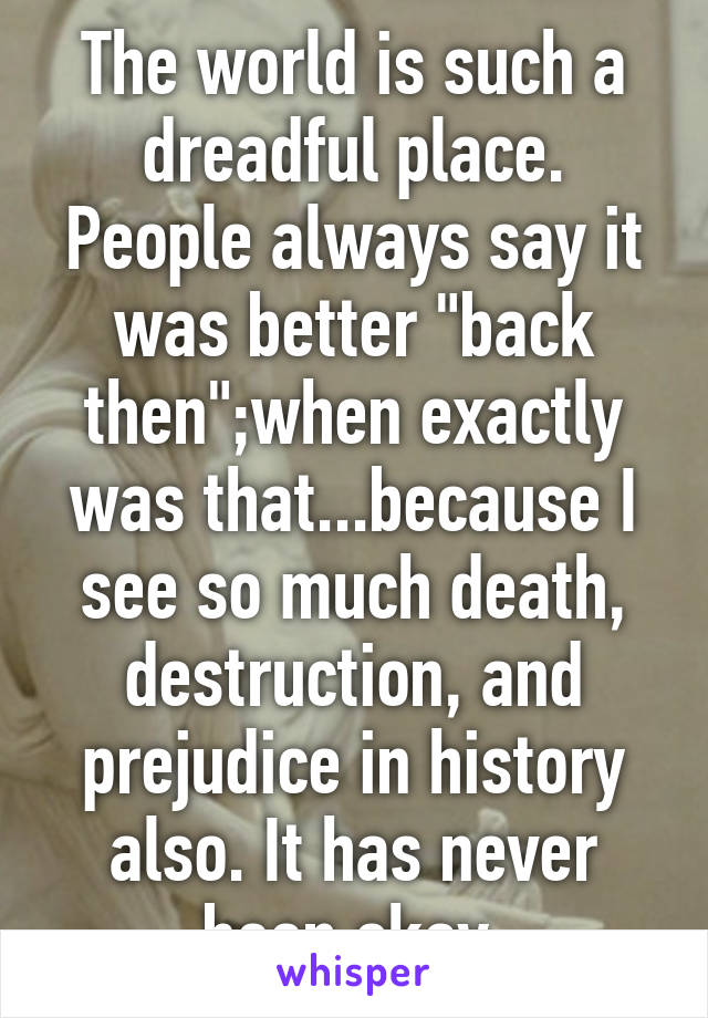 The world is such a dreadful place. People always say it was better "back then";when exactly was that...because I see so much death, destruction, and prejudice in history also. It has never been okay.