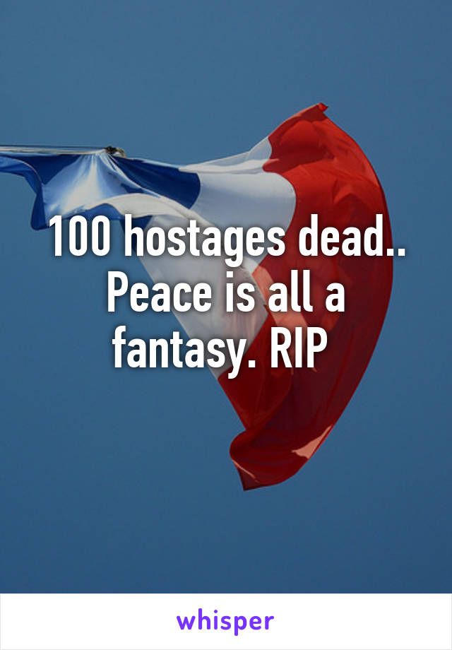 100 hostages dead.. Peace is all a fantasy. RIP 
