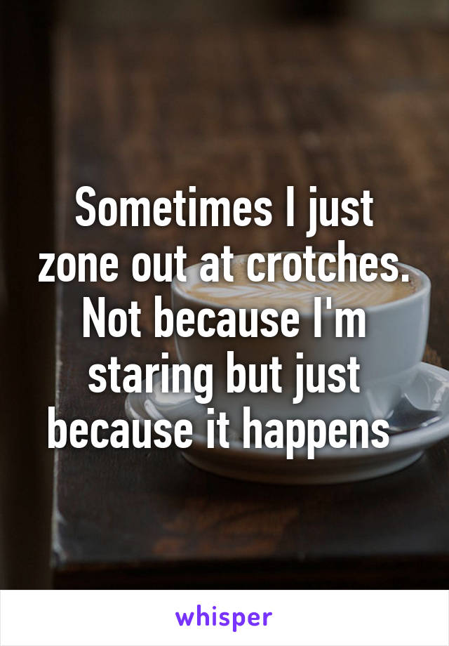 Sometimes I just zone out at crotches. Not because I'm staring but just because it happens 