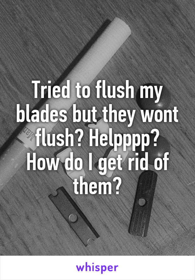 Tried to flush my blades but they wont flush? Helpppp?
How do I get rid of them?
