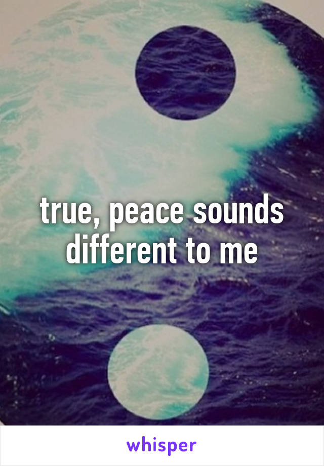 true, peace sounds different to me