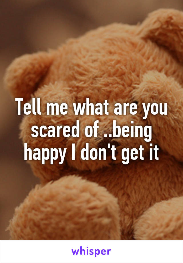 Tell me what are you scared of ..being happy I don't get it