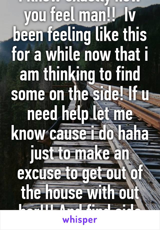 I know exactly how you feel man!!  Iv been feeling like this for a while now that i am thinking to find some on the side! If u need help let me know cause i do haha just to make an excuse to get out of the house with out her!!! And find side piece 