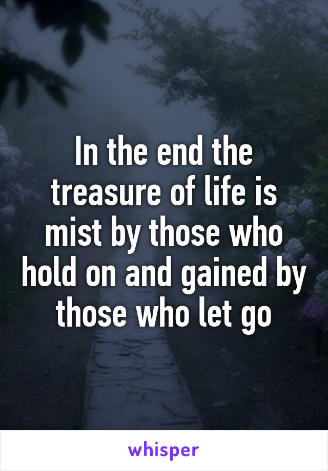 In the end the treasure of life is mist by those who hold on and gained by those who let go