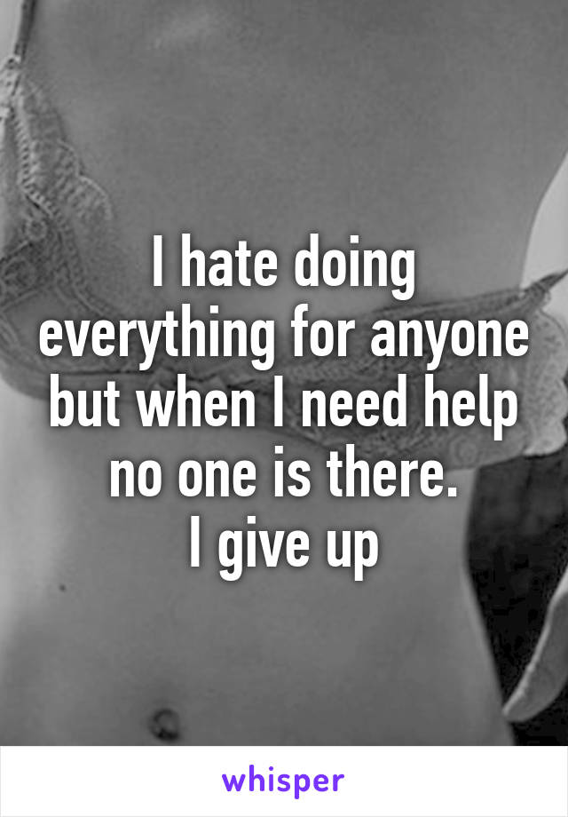I hate doing everything for anyone but when I need help no one is there.
I give up
