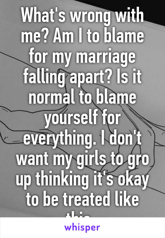 What's wrong with me? Am I to blame for my marriage falling apart? Is it normal to blame yourself for everything. I don't want my girls to gro up thinking it's okay to be treated like this. 