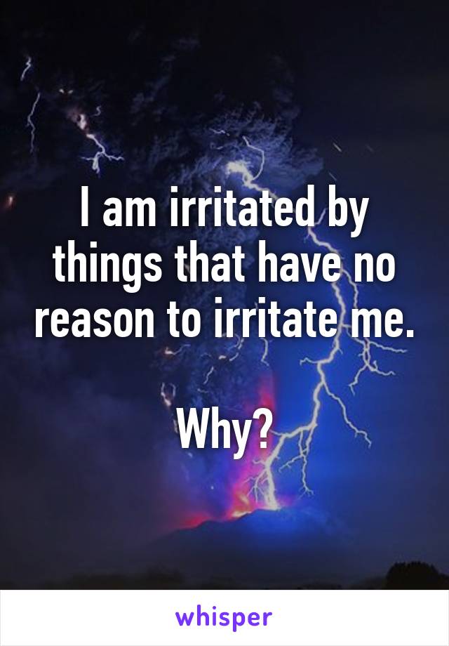 I am irritated by things that have no reason to irritate me.

Why?