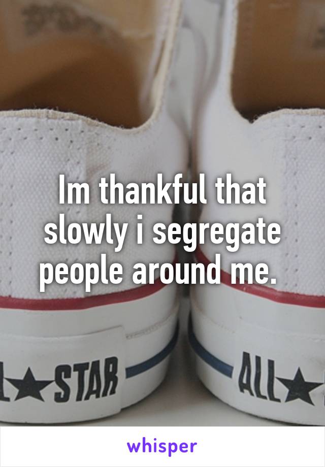 Im thankful that slowly i segregate people around me. 