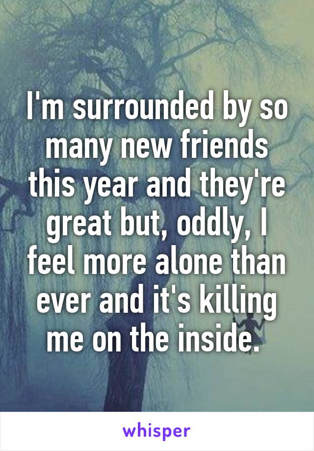 I'm surrounded by so many new friends this year and they're great but, oddly, I feel more alone than ever and it's killing me on the inside. 