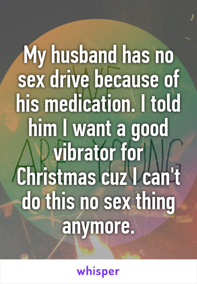 My husband has no sex drive because of his medication. I told him I want a good vibrator for Christmas cuz I can't do this no sex thing anymore.