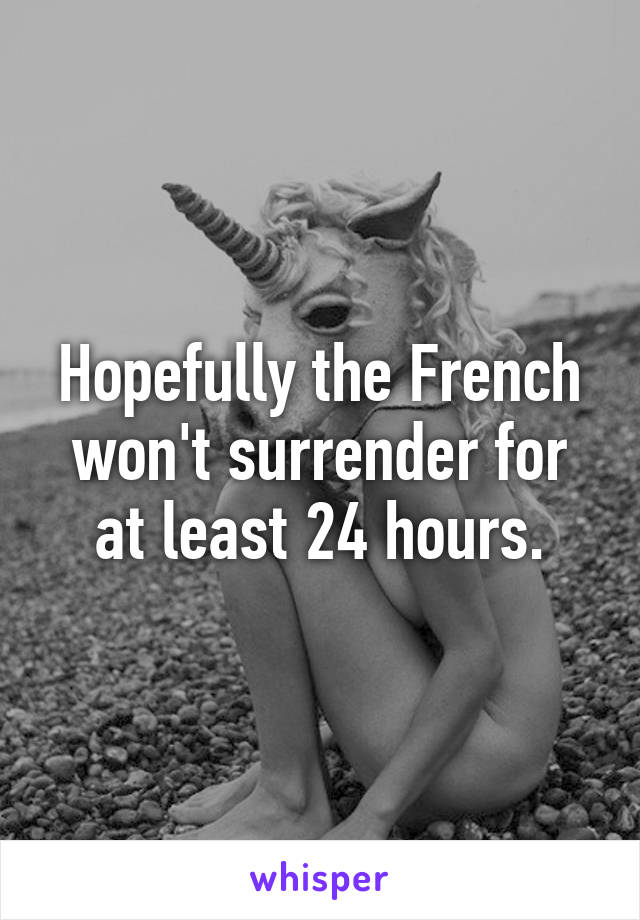 Hopefully the French won't surrender for at least 24 hours.