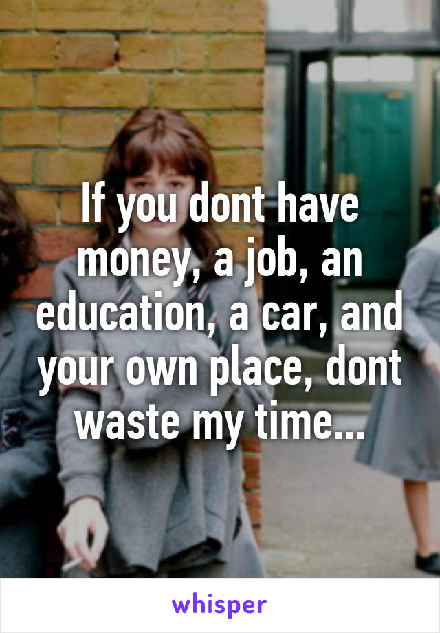 If you dont have money, a job, an education, a car, and your own place, dont waste my time...