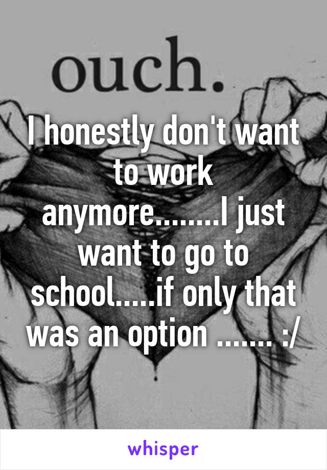 I honestly don't want to work anymore........I just want to go to school.....if only that was an option ....... :/