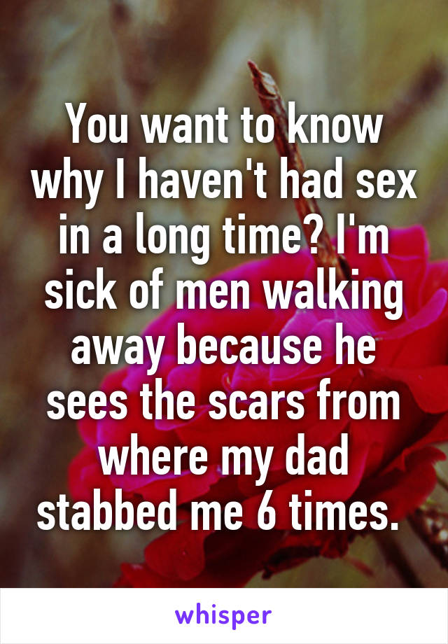 You want to know why I haven't had sex in a long time? I'm sick of men walking away because he sees the scars from where my dad stabbed me 6 times. 