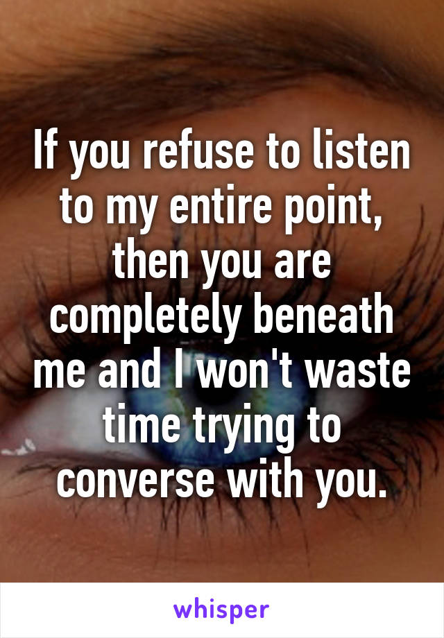 If you refuse to listen to my entire point, then you are completely beneath me and I won't waste time trying to converse with you.