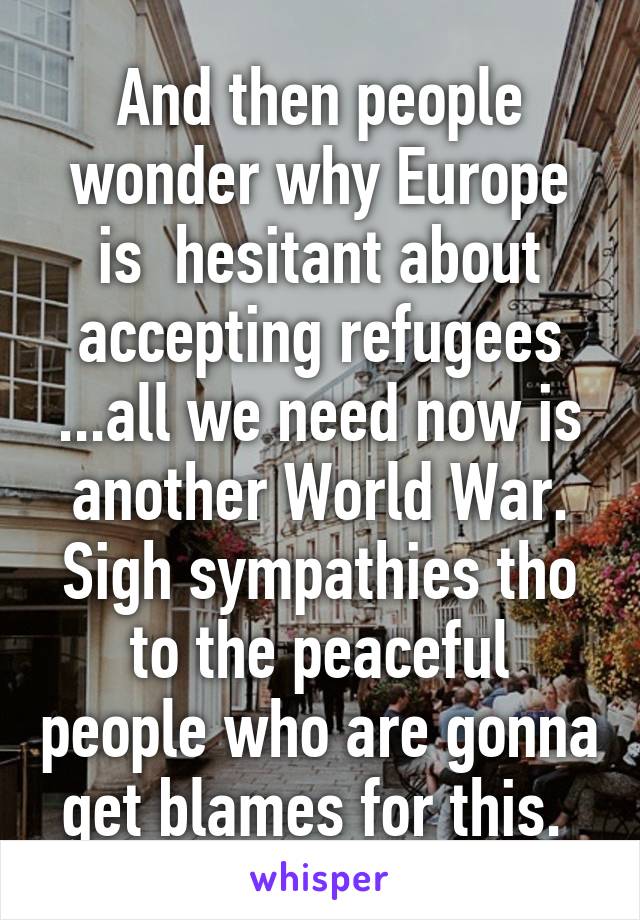 And then people wonder why Europe is  hesitant about accepting refugees ...all we need now is another World War. Sigh sympathies tho to the peaceful people who are gonna get blames for this. 