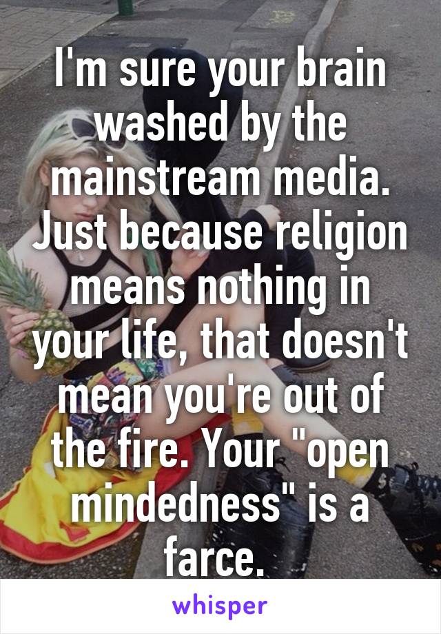 I'm sure your brain washed by the mainstream media. Just because religion means nothing in your life, that doesn't mean you're out of the fire. Your "open mindedness" is a farce. 