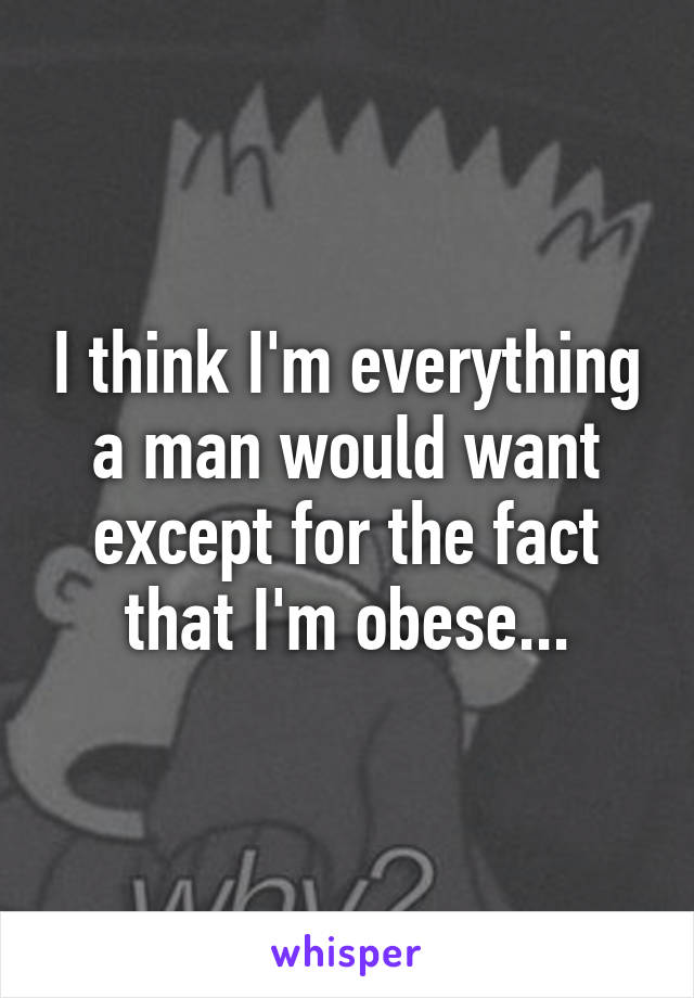 I think I'm everything a man would want except for the fact that I'm obese...