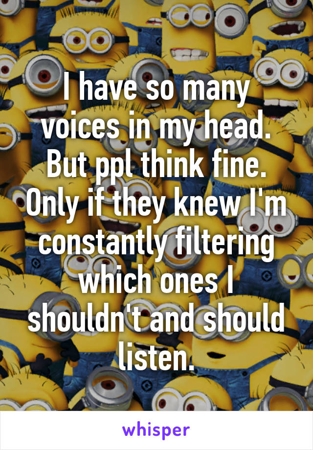 I have so many voices in my head. But ppl think fine. Only if they knew I'm constantly filtering which ones I shouldn't and should listen.