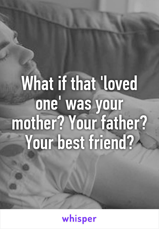 What if that 'loved one' was your mother? Your father? Your best friend?