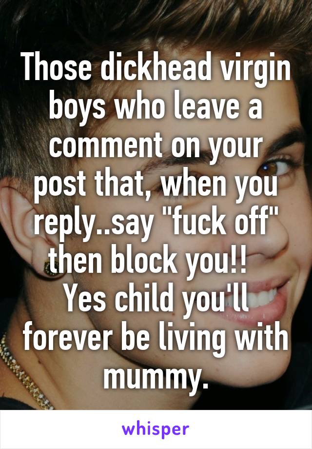 Those dickhead virgin boys who leave a comment on your post that, when you reply..say "fuck off" then block you!!  
Yes child you'll forever be living with mummy.