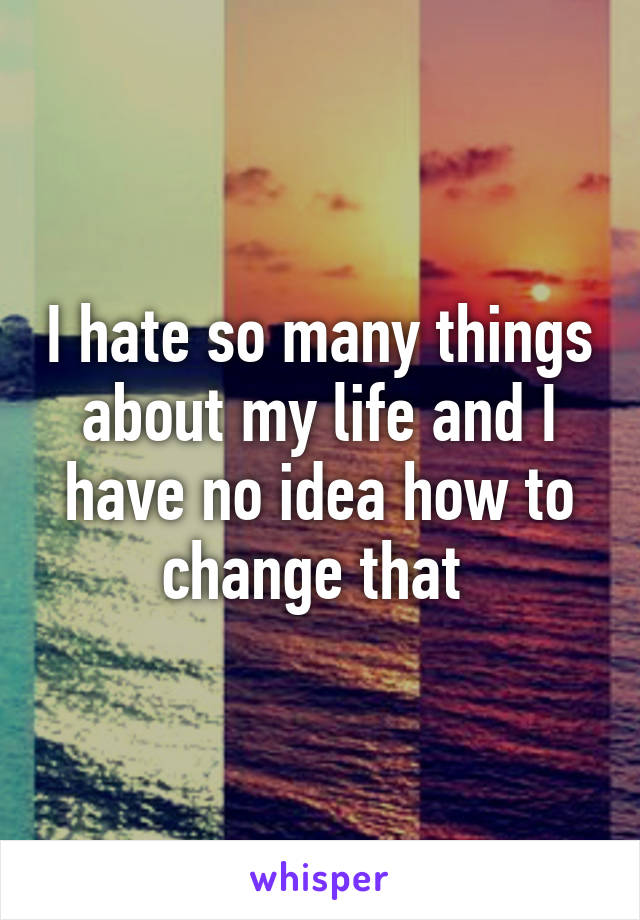 I hate so many things about my life and I have no idea how to change that 