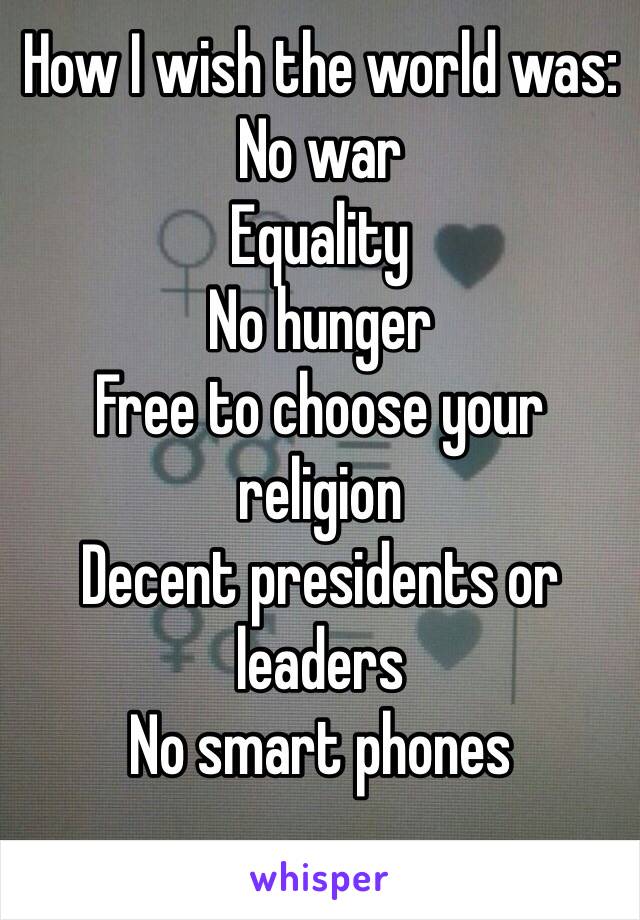 How I wish the world was:
No war
Equality
No hunger
Free to choose your religion
Decent presidents or leaders
No smart phones
