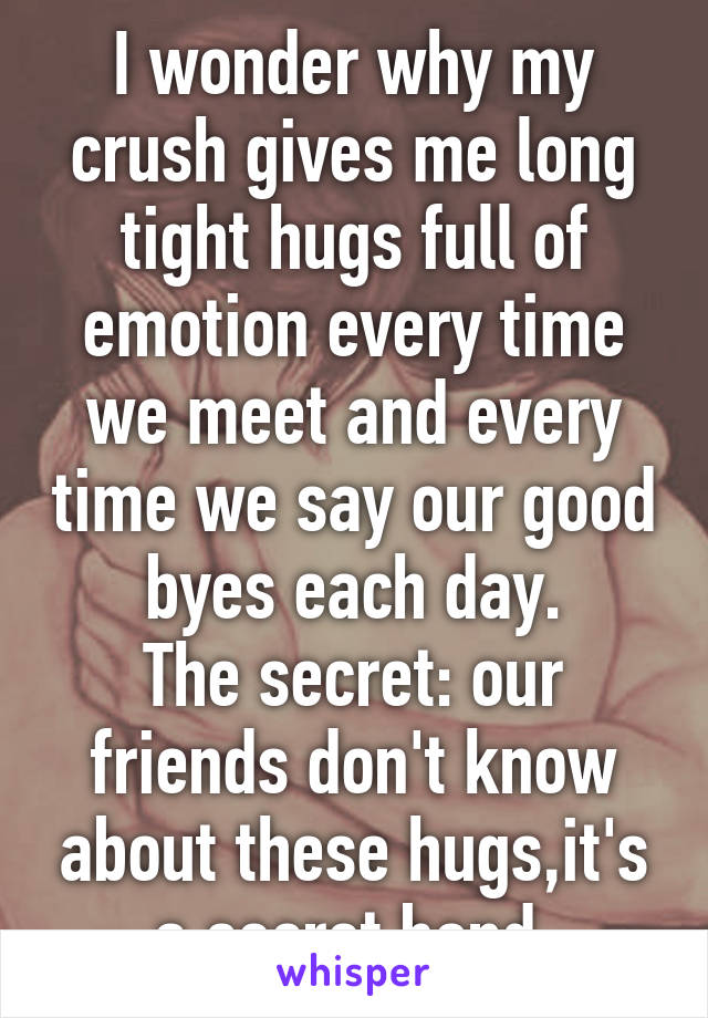 I wonder why my crush gives me long tight hugs full of emotion every time we meet and every time we say our good byes each day.
The secret: our friends don't know about these hugs,it's a secret bond 