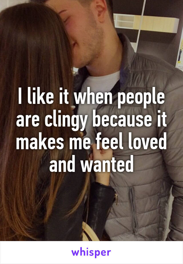 I like it when people are clingy because it makes me feel loved and wanted