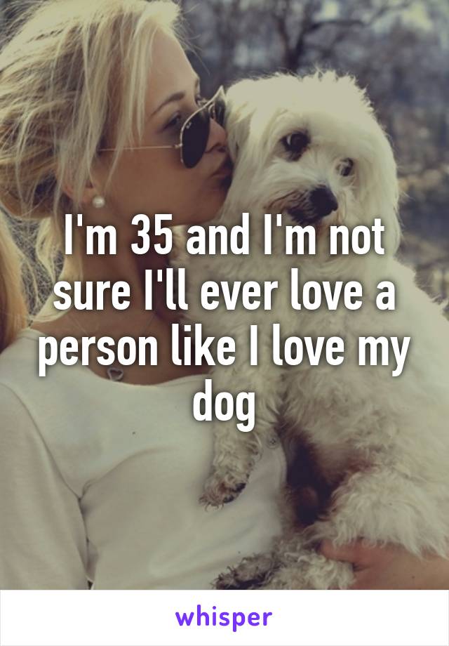 I'm 35 and I'm not sure I'll ever love a person like I love my dog