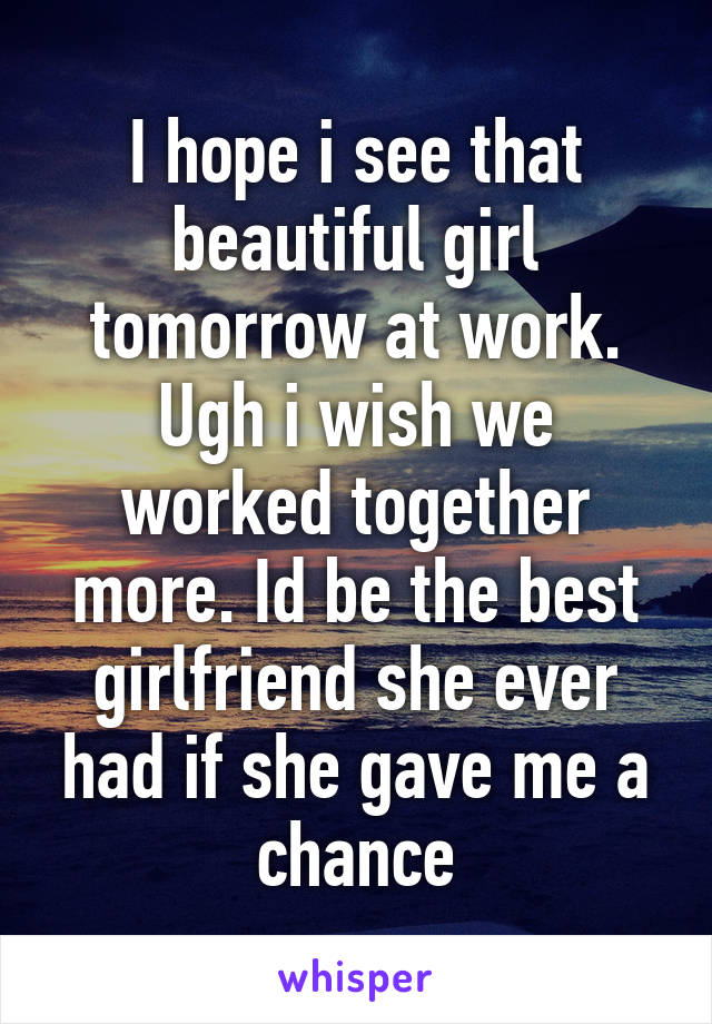 I hope i see that beautiful girl tomorrow at work. Ugh i wish we worked together more. Id be the best girlfriend she ever had if she gave me a chance