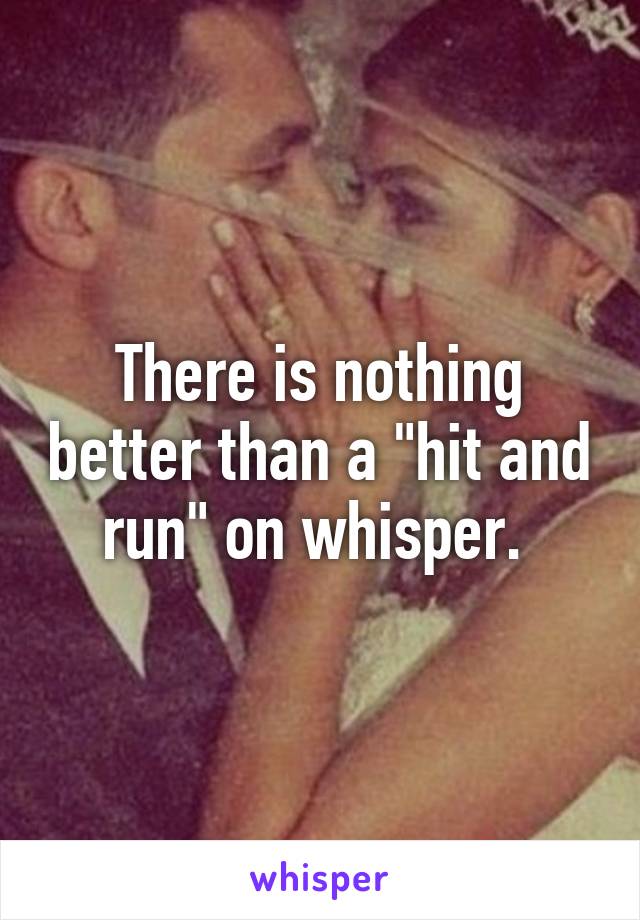 There is nothing better than a "hit and run" on whisper. 