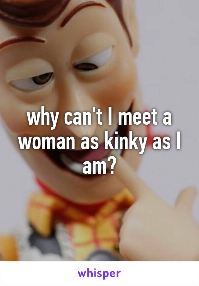 why can't I meet a woman as kinky as I am?