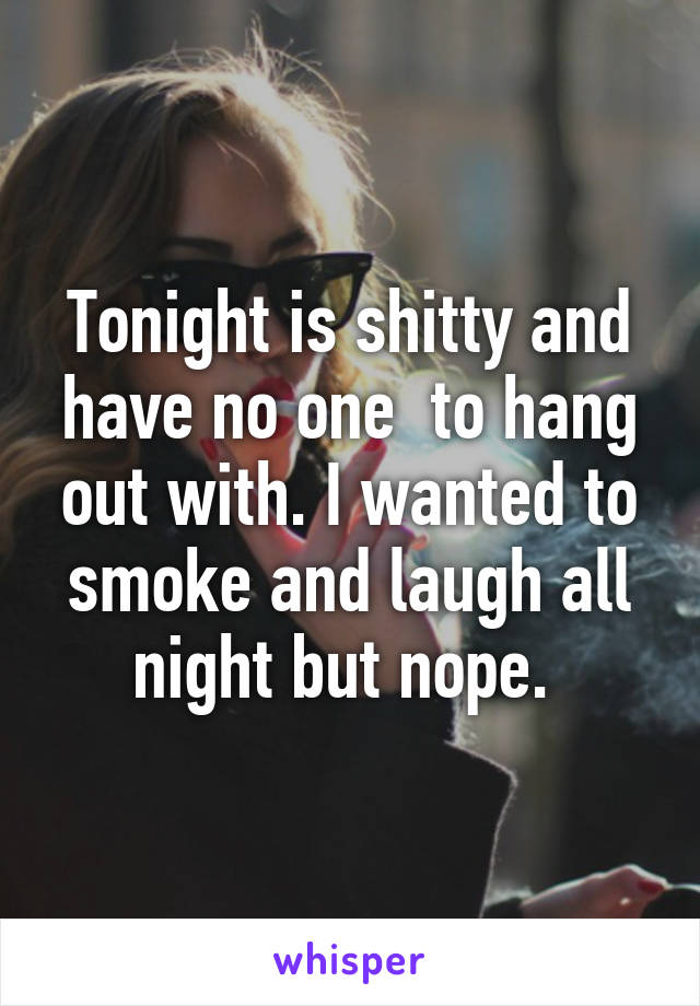 Tonight is shitty and have no one  to hang out with. I wanted to smoke and laugh all night but nope. 