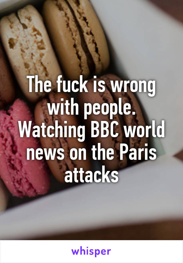 The fuck is wrong with people. Watching BBC world news on the Paris attacks