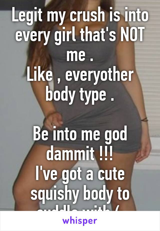 Legit my crush is into every girl that's NOT me .
Like , everyother body type .

Be into me god dammit !!!
I've got a cute squishy body to cuddle with (;